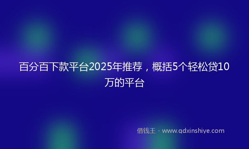 百分百下款平台2025年推荐,概括5个轻松贷10万的平台