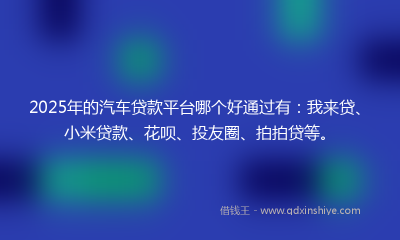 2025年的汽车贷款平台哪个好通过有：我来贷、小米贷款、花呗、投友圈、拍拍贷等。