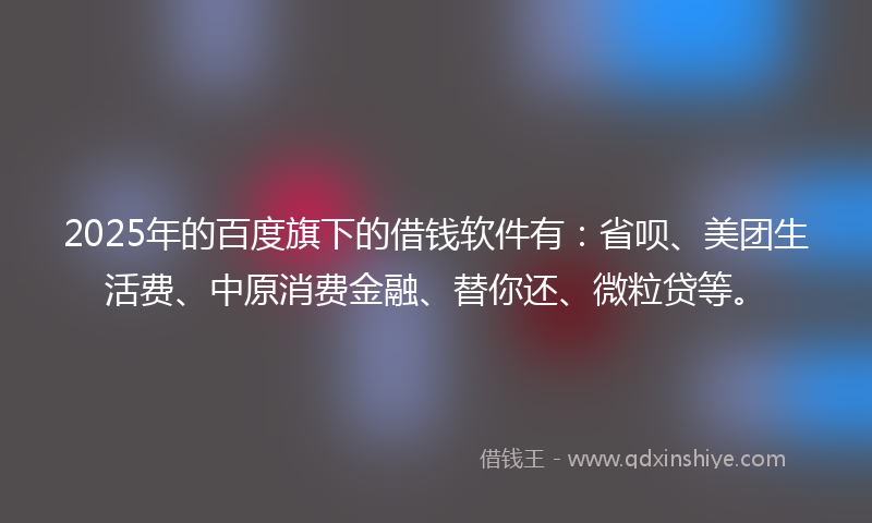 2025年的百度旗下的借钱软件有：省呗、美团生活费、中原消费金融、替你还、微粒贷等。