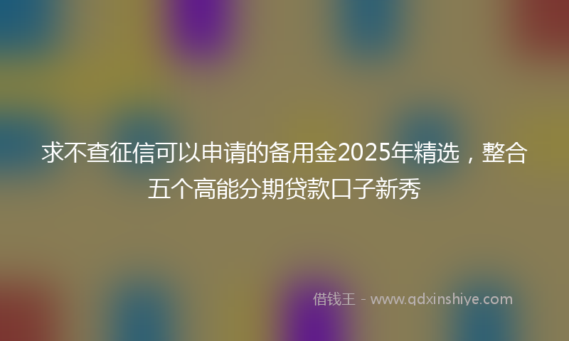 求不查征信可以申请的备用金2025年精选，整合五个高能分期贷款口子新秀