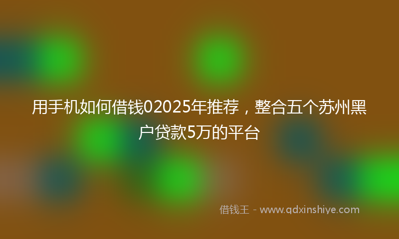 用手机如何借钱02025年推荐,整合五个苏州黑户贷款5万的平台