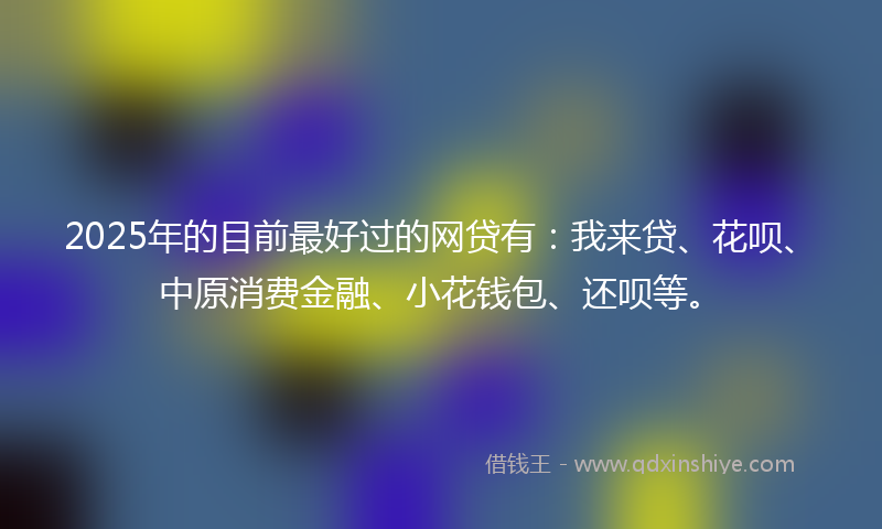 2025年的目前最好过的网贷有：我来贷、花呗、中原消费金融、小花钱包、还呗等。
