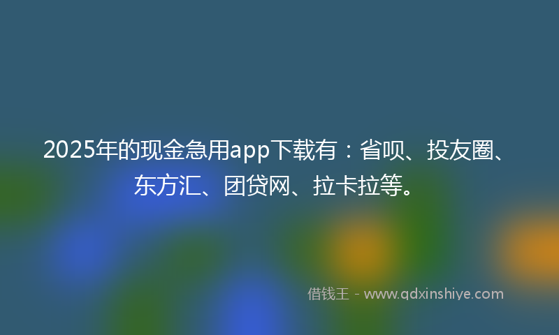 2025年的现金急用app下载有：省呗、投友圈、东方汇、团贷网、拉卡拉等。