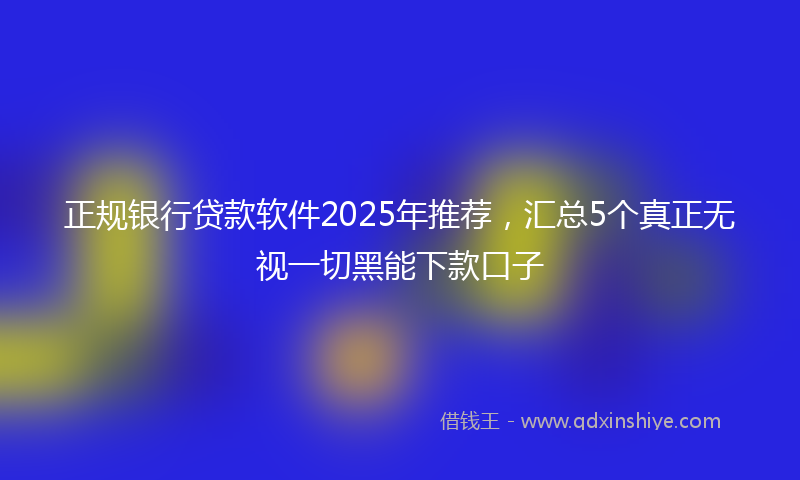 正规银行贷款软件2025年推荐，汇总5个真正无视一切黑能下款口子