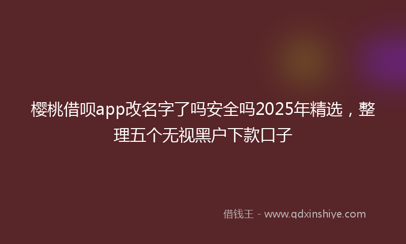 樱桃借呗app改名字了吗安全吗2025年精选，整理五个无视黑户下款口子