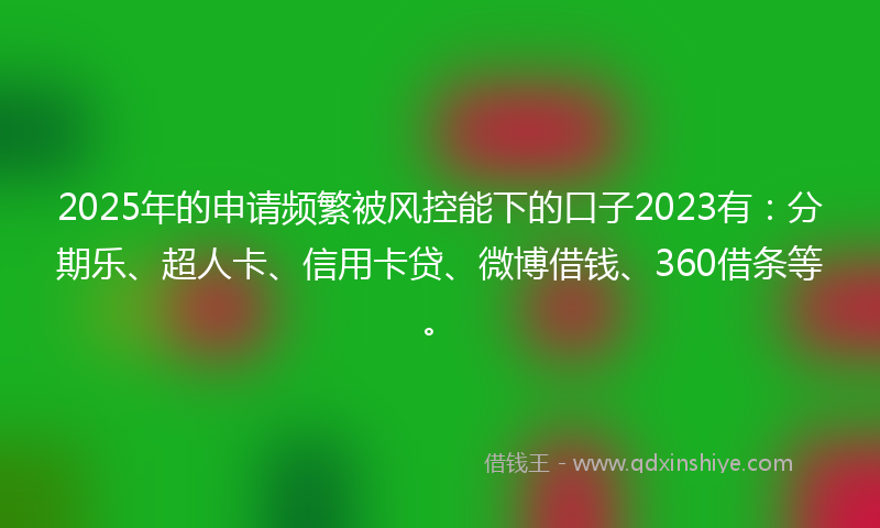 2025年的申请频繁被风控能下的口子2023有：分期乐、超人卡、信用卡贷、微博借钱、360借条等。