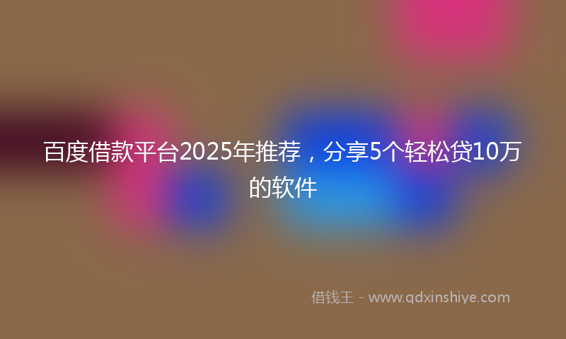 百度借款平台2025年推荐，分享5个轻松贷10万的软件