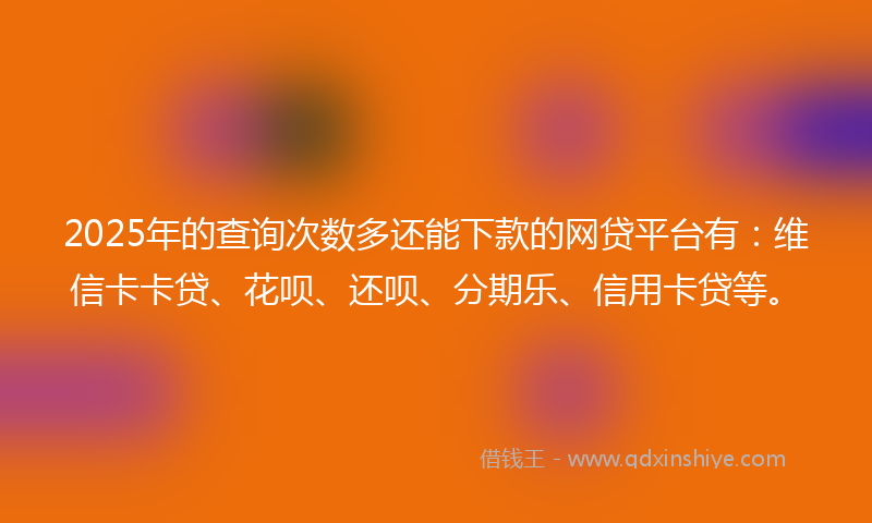 2025年的查询次数多还能下款的网贷平台有：维信卡卡贷、花呗、还呗、分期乐、信用卡贷等。