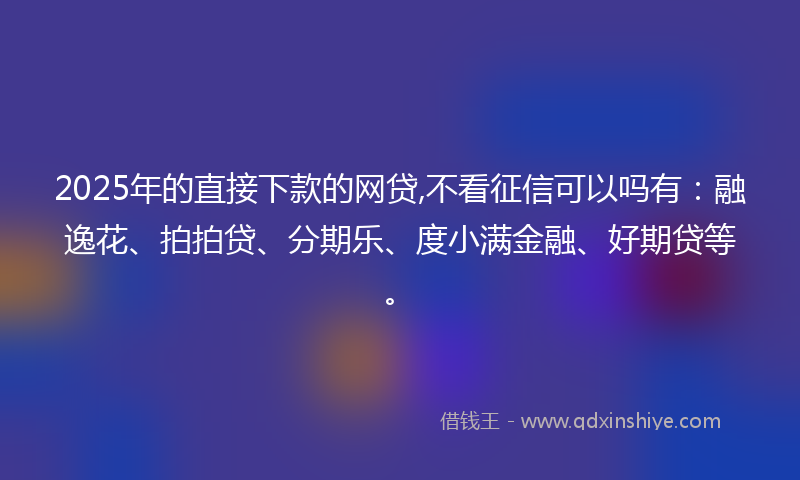 2025年的直接下款的网贷,不看征信可以吗有：融逸花、拍拍贷、分期乐、度小满金融、好期贷等。