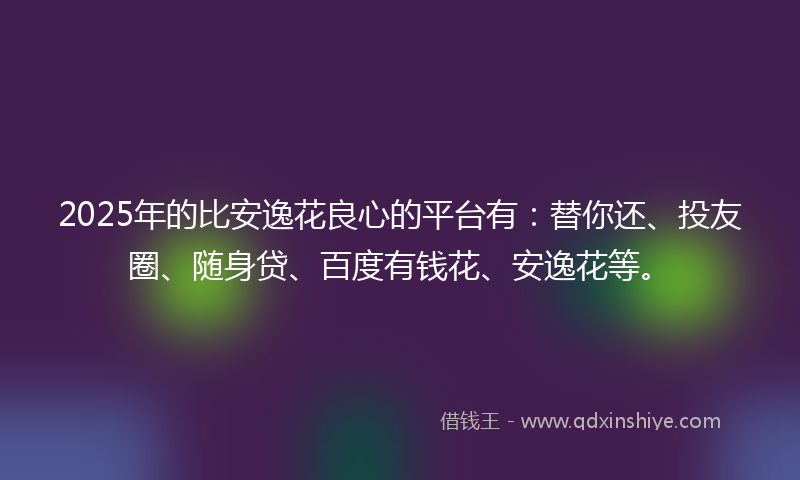 2025年的比安逸花良心的平台有：替你还、投友圈、随身贷、百度有钱花、安逸花等。