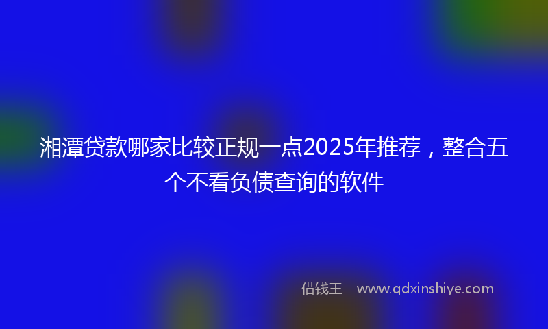 湘潭贷款哪家比较正规一点2025年推荐，整合五个不看负债查询的软件