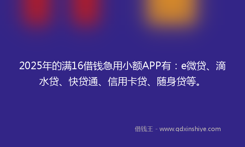 2025年的满16借钱急用小额APP有：e微贷、滴水贷、快贷通、信用卡贷、随身贷等。
