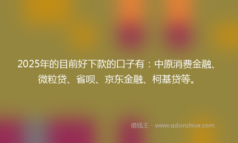 2025年的目前好下款的口子有：中原消费金融、微粒贷、省呗、京东金融、柯基贷等。