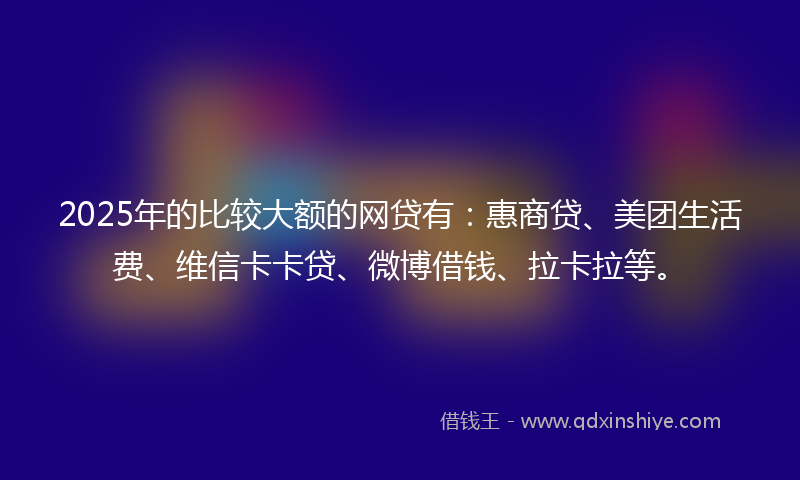 2025年的比较大额的网贷有：惠商贷、美团生活费、维信卡卡贷、微博借钱、拉卡拉等。