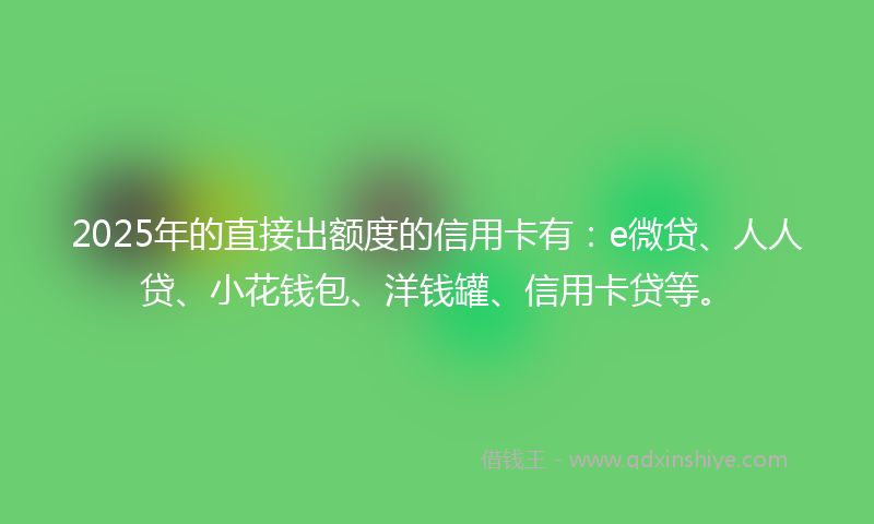 2025年的直接出额度的信用卡有：e微贷、人人贷、小花钱包、洋钱罐、信用卡贷等。