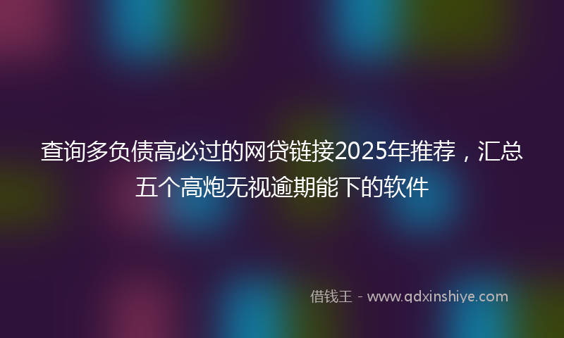 查询多负债高必过的网贷链接2025年推荐，汇总五个高炮无视逾期能下的软件