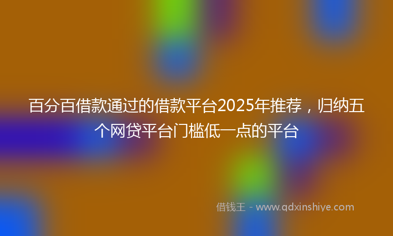 百分百借款通过的借款平台2025年推荐，归纳五个网贷平台门槛低一点的平台