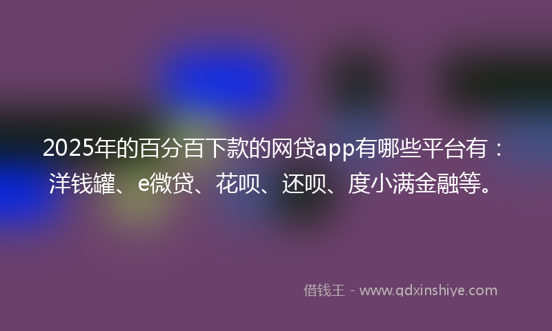 2025年的百分百下款的网贷app有哪些平台有：洋钱罐、e微贷、花呗、还呗、度小满金融等。