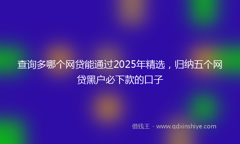 查询多哪个网贷能通过2025年精选，归纳五个网贷黑户必下款的口子