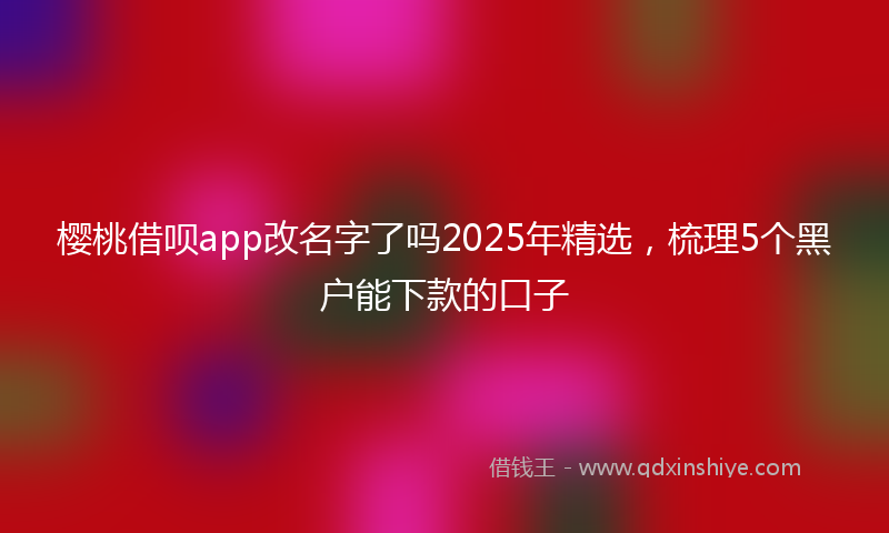 樱桃借呗app改名字了吗2025年精选，梳理5个黑户能下款的口子