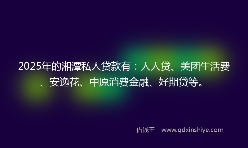 2025年的湘潭私人贷款有：人人贷、美团生活费、安逸花、中原消费金融、好期贷等。