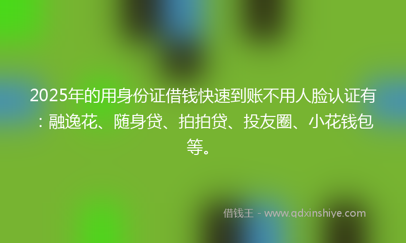2025年的用身份证借钱快速到账不用人脸认证有：融逸花、随身贷、拍拍贷、投友圈、小花钱包等。