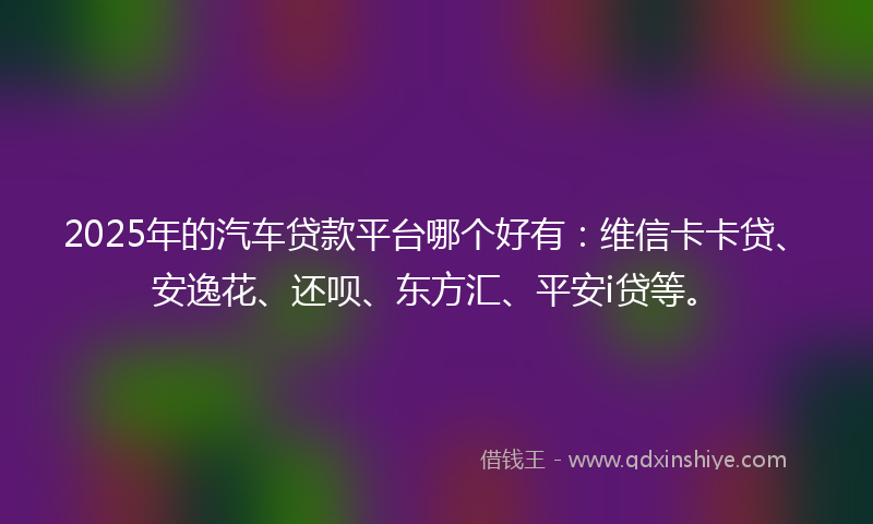 2025年的汽车贷款平台哪个好有：维信卡卡贷、安逸花、还呗、东方汇、平安i贷等。