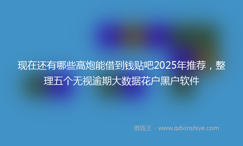 现在还有哪些高炮能借到钱贴吧2025年推荐，整理五个无视逾期大数据花户黑户软件