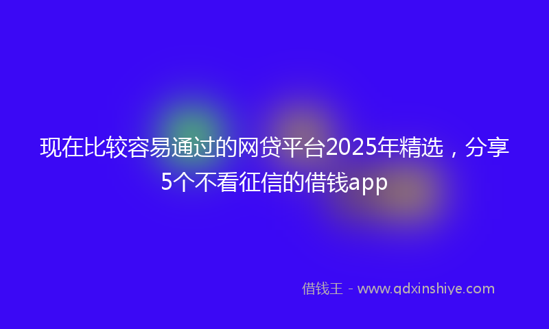 现在比较容易通过的网贷平台2025年精选，分享5个不看征信的借钱app