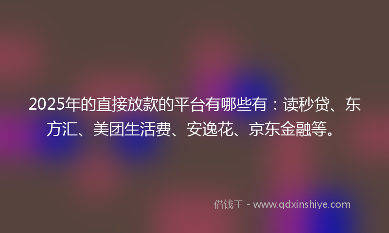 2025年的直接放款的平台有哪些有：读秒贷、东方汇、美团生活费、安逸花、京东金融等。