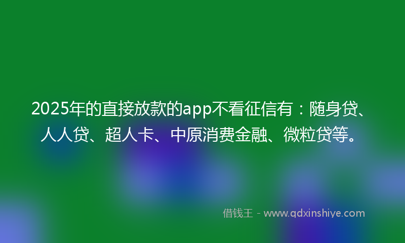 2025年的直接放款的app不看征信有：随身贷、人人贷、超人卡、中原消费金融、微粒贷等。