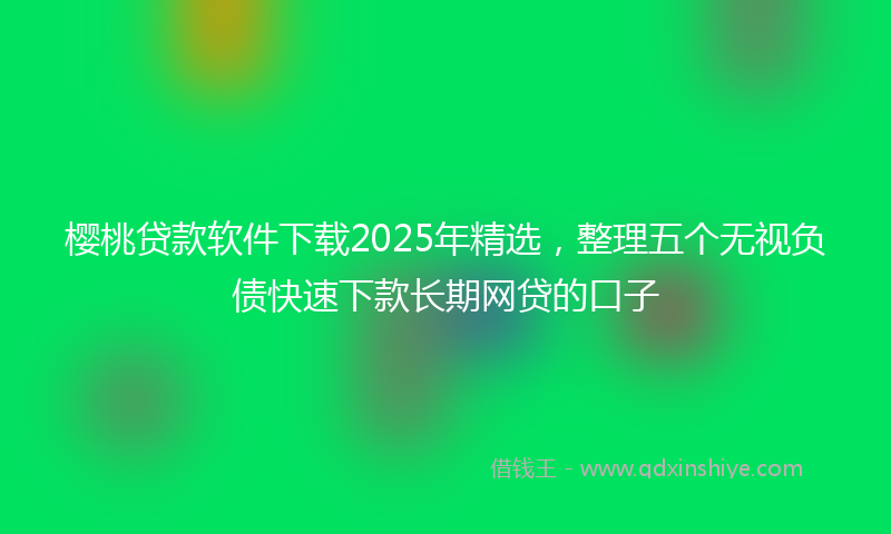 樱桃贷款软件下载2025年精选，整理五个无视负债快速下款长期网贷的口子