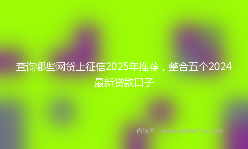 查询哪些网贷上征信2025年推荐，整合五个2024最新贷款口子