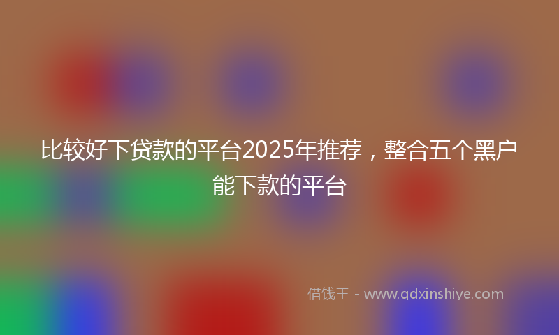 比较好下贷款的平台2025年推荐，整合五个黑户能下款的平台