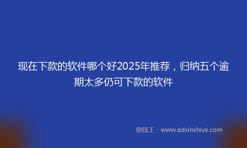 现在下款的软件哪个好2025年推荐，归纳五个逾期太多仍可下款的软件