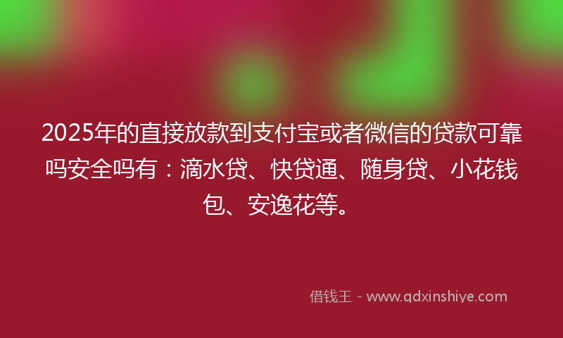 2025年的直接放款到支付宝或者微信的贷款可靠吗安全吗有：滴水贷、快贷通、随身贷、小花钱包、安逸花等。