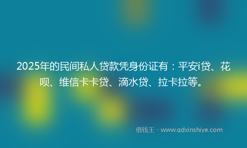 2025年的民间私人贷款凭身份证有：平安i贷、花呗、维信卡卡贷、滴水贷、拉卡拉等。