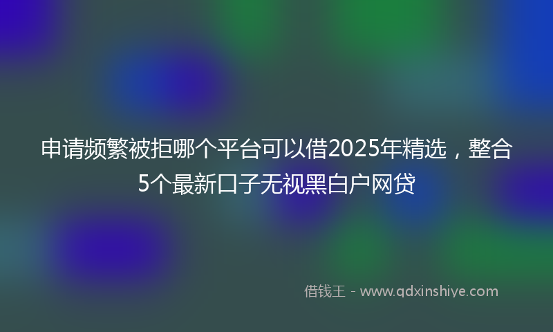 申请频繁被拒哪个平台可以借2025年精选，整合5个最新口子无视黑白户网贷