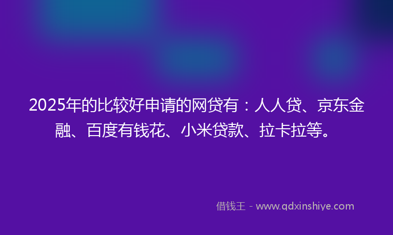 2025年的比较好申请的网贷有：人人贷、京东金融、百度有钱花、小米贷款、拉卡拉等。