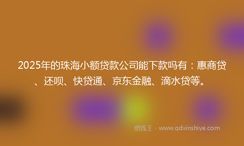 2025年的珠海小额贷款公司能下款吗有：惠商贷、还呗、快贷通、京东金融、滴水贷等。