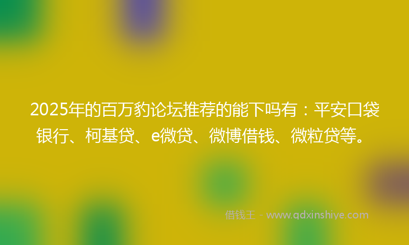 2025年的百万豹论坛推荐的能下吗有：平安口袋银行、柯基贷、e微贷、微博借钱、微粒贷等。