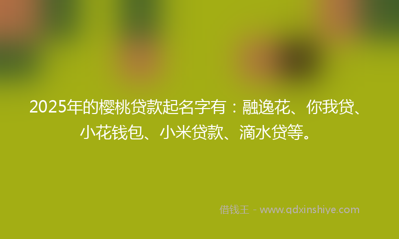 2025年的樱桃贷款起名字有：融逸花、你我贷、小花钱包、小米贷款、滴水贷等。