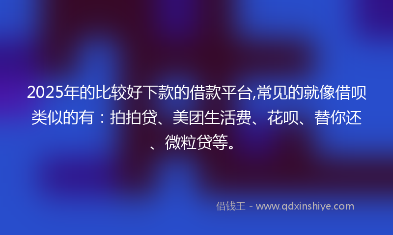 2025年的比较好下款的借款平台,常见的就像借呗类似的有：拍拍贷、美团生活费、花呗、替你还、微粒贷等。