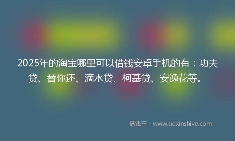 2025年的淘宝哪里可以借钱安卓手机的有：功夫贷、替你还、滴水贷、柯基贷、安逸花等。