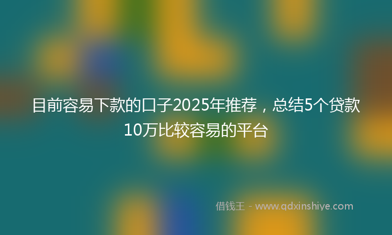 目前容易下款的口子2025年推荐，总结5个贷款10万比较容易的平台