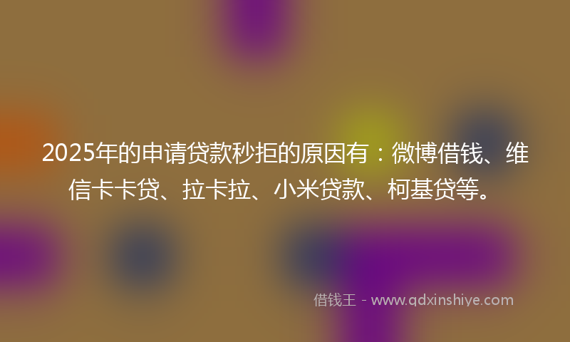 2025年的申请贷款秒拒的原因有：微博借钱、维信卡卡贷、拉卡拉、小米贷款、柯基贷等。