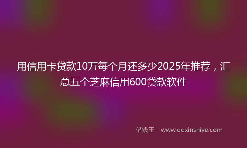 用信用卡贷款10万每个月还多少2025年推荐，汇总五个芝麻信用600贷款软件