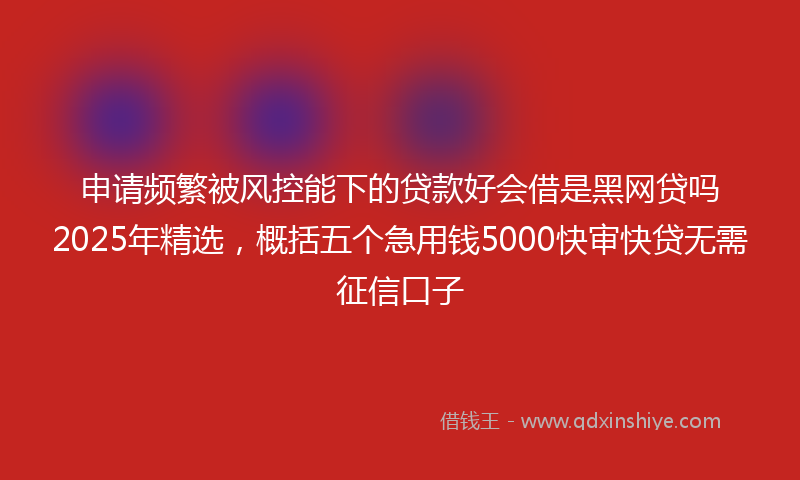 申请频繁被风控能下的贷款好会借是黑网贷吗2025年精选，概括五个急用钱5000快审快贷无需征信口子