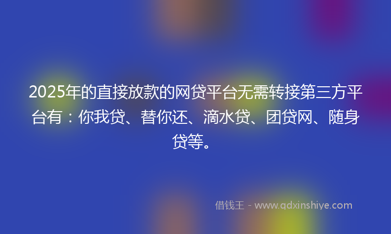 2025年的直接放款的网贷平台无需转接第三方平台有：你我贷、替你还、滴水贷、团贷网、随身贷等。