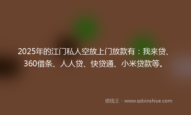 2025年的江门私人空放上门放款有：我来贷、360借条、人人贷、快贷通、小米贷款等。